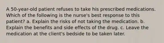 A 50-year-old patient refuses to take his prescribed medications. Which of the following is the nurse's best response to this patient? a. Explain the risks of not taking the medication. b. Explain the benefits and side effects of the drug. c. Leave the medication at the client's bedside to be taken later.