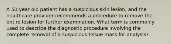 A 50-year-old patient has a suspicious skin lesion, and the healthcare provider recommends a procedure to remove the entire lesion for further examination. What term is commonly used to describe the diagnostic procedure involving the complete removal of a suspicious tissue mass for analysis?