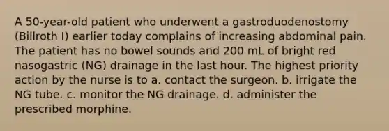 A 50-year-old patient who underwent a gastroduodenostomy (Billroth I) earlier today complains of increasing abdominal pain. The patient has no bowel sounds and 200 mL of bright red nasogastric (NG) drainage in the last hour. The highest priority action by the nurse is to a. contact the surgeon. b. irrigate the NG tube. c. monitor the NG drainage. d. administer the prescribed morphine.