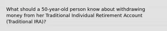 What should a 50-year-old person know about withdrawing money from her Traditional Individual Retirement Account (Traditional IRA)?