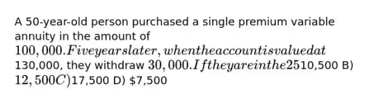 A 50-year-old person purchased a single premium variable annuity in the amount of 100,000. Five years later, when the account is valued at130,000, they withdraw 30,000. If they are in the 25% tax bracket, what will they pay the IRS for this withdrawal? A)10,500 B) 12,500 C)17,500 D) 7,500