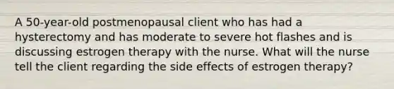 A 50-year-old postmenopausal client who has had a hysterectomy and has moderate to severe hot flashes and is discussing estrogen therapy with the nurse. What will the nurse tell the client regarding the side effects of estrogen therapy?