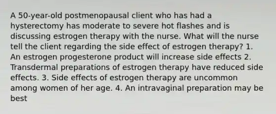 A 50-year-old postmenopausal client who has had a hysterectomy has moderate to severe hot flashes and is discussing estrogen therapy with the nurse. What will the nurse tell the client regarding the side effect of estrogen therapy? 1. An estrogen progesterone product will increase side effects 2. Transdermal preparations of estrogen therapy have reduced side effects. 3. Side effects of estrogen therapy are uncommon among women of her age. 4. An intravaginal preparation may be best