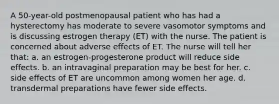 A 50-year-old postmenopausal patient who has had a hysterectomy has moderate to severe vasomotor symptoms and is discussing estrogen therapy (ET) with the nurse. The patient is concerned about adverse effects of ET. The nurse will tell her that: a. an estrogen-progesterone product will reduce side effects. b. an intravaginal preparation may be best for her. c. side effects of ET are uncommon among women her age. d. transdermal preparations have fewer side effects.