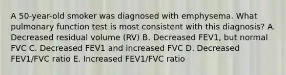 A 50-year-old smoker was diagnosed with emphysema. What pulmonary function test is most consistent with this diagnosis? A. Decreased residual volume (RV) B. Decreased FEV1, but normal FVC C. Decreased FEV1 and increased FVC D. Decreased FEV1/FVC ratio E. Increased FEV1/FVC ratio