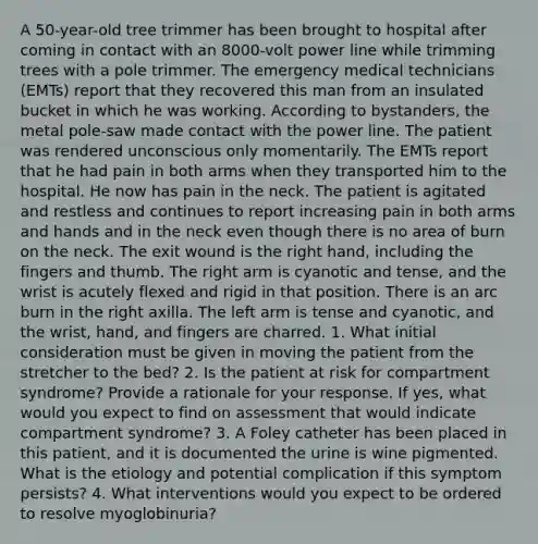 A 50-year-old tree trimmer has been brought to hospital after coming in contact with an 8000-volt power line while trimming trees with a pole trimmer. The emergency medical technicians (EMTs) report that they recovered this man from an insulated bucket in which he was working. According to bystanders, the metal pole-saw made contact with the power line. The patient was rendered unconscious only momentarily. The EMTs report that he had pain in both arms when they transported him to the hospital. He now has pain in the neck. The patient is agitated and restless and continues to report increasing pain in both arms and hands and in the neck even though there is no area of burn on the neck. The exit wound is the right hand, including the fingers and thumb. The right arm is cyanotic and tense, and the wrist is acutely flexed and rigid in that position. There is an arc burn in the right axilla. The left arm is tense and cyanotic, and the wrist, hand, and fingers are charred. 1. What initial consideration must be given in moving the patient from the stretcher to the bed? 2. Is the patient at risk for compartment syndrome? Provide a rationale for your response. If yes, what would you expect to find on assessment that would indicate compartment syndrome? 3. A Foley catheter has been placed in this patient, and it is documented the urine is wine pigmented. What is the etiology and potential complication if this symptom persists? 4. What interventions would you expect to be ordered to resolve myoglobinuria?