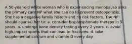 A 50-year-old white woman who is experiencing menopause asks the primary care NP what she can do to prevent osteoporosis. She has a negative family history and no risk factors. The NP should counsel her to: a. consider bisphosphonate therapy in 5 years. b. undergo bone density testing every 2 years. c. avoid high-impact sports that can lead to fractures. d. take supplemental calcium and vitamin D every day.