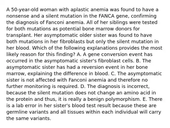 A 50-year-old woman with aplastic anemia was found to have a nonsense and a silent mutation in the FANCA gene, confirming the diagnosis of Fanconi anemia. All of her siblings were tested for both mutations as potential bone marrow donors for transplant. Her asymptomatic older sister was found to have both mutations in her fibroblasts but only the silent mutation in her blood. Which of the following explanations provides the most likely reason for this finding? A. A gene conversion event has occurred in the asymptomatic sister's fibroblast cells. B. The asymptomatic sister has had a reversion event in her bone marrow, explaining the difference in blood. C. The asymptomatic sister is not affected with Fanconi anemia and therefore no further monitoring is required. D. The diagnosis is incorrect, because the silent mutation does not change an amino acid in the protein and thus, it is really a benign polymorphism. E. There is a lab error in her sister's blood test result because these are germline variants and all tissues within each individual will carry the same variants.