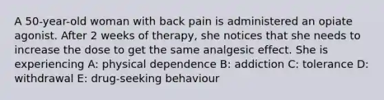 A 50-year-old woman with back pain is administered an opiate agonist. After 2 weeks of therapy, she notices that she needs to increase the dose to get the same analgesic effect. She is experiencing A: physical dependence B: addiction C: tolerance D: withdrawal E: drug-seeking behaviour