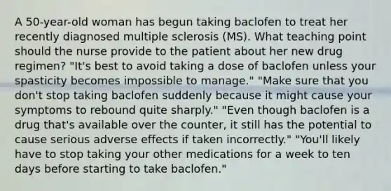 A 50-year-old woman has begun taking baclofen to treat her recently diagnosed multiple sclerosis (MS). What teaching point should the nurse provide to the patient about her new drug regimen? "It's best to avoid taking a dose of baclofen unless your spasticity becomes impossible to manage." "Make sure that you don't stop taking baclofen suddenly because it might cause your symptoms to rebound quite sharply." "Even though baclofen is a drug that's available over the counter, it still has the potential to cause serious adverse effects if taken incorrectly." "You'll likely have to stop taking your other medications for a week to ten days before starting to take baclofen."