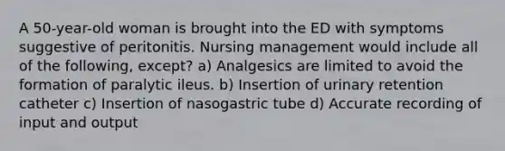 A 50-year-old woman is brought into the ED with symptoms suggestive of peritonitis. Nursing management would include all of the following, except? a) Analgesics are limited to avoid the formation of paralytic ileus. b) Insertion of urinary retention catheter c) Insertion of nasogastric tube d) Accurate recording of input and output