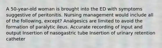 A 50-year-old woman is brought into the ED with symptoms suggestive of peritonitis. Nursing management would include all of the following, except? Analgesics are limited to avoid the formation of paralytic ileus. Accurate recording of input and output Insertion of nasogastric tube Insertion of urinary retention catheter