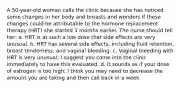 A 50-year-old woman calls the clinic because she has noticed some changes in her body and breasts and wonders if these changes could be attributable to the hormone replacement therapy (HRT) she started 3 months earlier. The nurse should tell her: a. HRT is at such a low dose that side effects are very unusual. b. HRT has several side effects, including fluid retention, breast tenderness, and vaginal bleeding. c. Vaginal bleeding with HRT is very unusual; I suggest you come into the clinic immediately to have this evaluated. d. It sounds as if your dose of estrogen is too high; I think you may need to decrease the amount you are taking and then call back in a week.