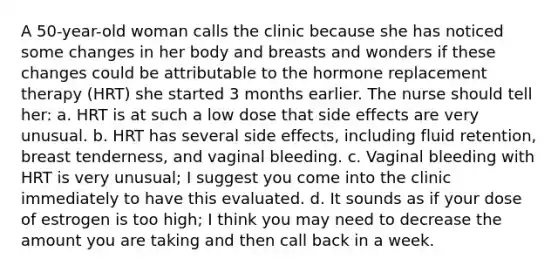 A 50-year-old woman calls the clinic because she has noticed some changes in her body and breasts and wonders if these changes could be attributable to the hormone replacement therapy (HRT) she started 3 months earlier. The nurse should tell her: a. HRT is at such a low dose that side effects are very unusual. b. HRT has several side effects, including fluid retention, breast tenderness, and vaginal bleeding. c. Vaginal bleeding with HRT is very unusual; I suggest you come into the clinic immediately to have this evaluated. d. It sounds as if your dose of estrogen is too high; I think you may need to decrease the amount you are taking and then call back in a week.