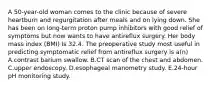 A 50-year-old woman comes to the clinic because of severe heartburn and regurgitation after meals and on lying down. She has been on long-term proton pump inhibitors with good relief of symptoms but now wants to have antireflux surgery. Her body mass index (BMI) Is 32.4. The preoperative study most useful in predicting symptomatic relief from antireflux surgery is a(n) A.contrast barium swallow. B.CT scan of the chest and abdomen. C.upper endoscopy. D.esophageal manometry study. E.24-hour pH monitoring study.