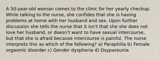 A 50-year-old woman comes to the clinic for her yearly checkup. While talking to the nurse, she confides that she is having problems at home with her husband and sex. Upon further discussion she tells the nurse that it isn't that she she does not love her husband, or doesn't want to have sexual intercourse, but that she is afraid because intercourse is painful. The nurse interprets this as which of the following? a) Paraphilia b) Female orgasmic disorder c) Gender dysphoria d) Dsypareunia