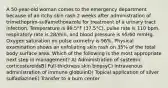 A 50-year-old woman comes to the emergency department because of an itchy skin rash 2 weeks after administration of trimethoprim-sulfamethoxazole for treatment of a urinary tract infection. Temperature is 99.5°F (37.5°C), pulse rate is 110 bpm, respiratory rate is 28/min, and blood pressure is 95/60 mmHg. Oxygen saturation on pulse oximetry is 96%. Physical examination shows an exfoliating skin rash on 35% of the total body surface area. Which of the following is the most appropriate next step in management? A) Administration of systemic corticosteroidsB) Full-thickness skin biopsyC) Intravenous administration of immune globulinD) Topical application of silver sulfadiazineE) Transfer to a burn center