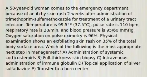 A 50-year-old woman comes to the emergency department because of an itchy skin rash 2 weeks after administration of trimethoprim-sulfamethoxazole for treatment of a urinary tract infection. Temperature is 99.5°F (37.5°C), pulse rate is 110 bpm, respiratory rate is 28/min, and <a href='https://www.questionai.com/knowledge/kD0HacyPBr-blood-pressure' class='anchor-knowledge'>blood pressure</a> is 95/60 mmHg. Oxygen saturation on pulse oximetry is 96%. Physical examination shows an exfoliating skin rash on 35% of the total body <a href='https://www.questionai.com/knowledge/kEtsSAPENL-surface-area' class='anchor-knowledge'>surface area</a>. Which of the following is the most appropriate next step in management? A) Administration of systemic corticosteroids B) Full-thickness skin biopsy C) Intravenous administration of immune globulin D) Topical application of silver sulfadiazine E) Transfer to a burn center