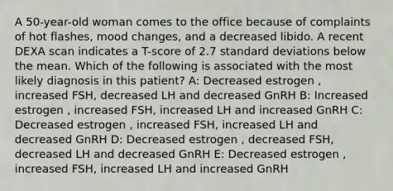 A 50-year-old woman comes to the office because of complaints of hot flashes, mood changes, and a decreased libido. A recent DEXA scan indicates a T-score of 2.7 standard deviations below the mean. Which of the following is associated with the most likely diagnosis in this patient? A: Decreased estrogen , increased FSH, decreased LH and decreased GnRH B: Increased estrogen , increased FSH, increased LH and increased GnRH C: Decreased estrogen , increased FSH, increased LH and decreased GnRH D: Decreased estrogen , decreased FSH, decreased LH and decreased GnRH E: Decreased estrogen , increased FSH, increased LH and increased GnRH