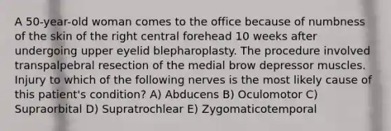 A 50-year-old woman comes to the office because of numbness of the skin of the right central forehead 10 weeks after undergoing upper eyelid blepharoplasty. The procedure involved transpalpebral resection of the medial brow depressor muscles. Injury to which of the following nerves is the most likely cause of this patient's condition? A) Abducens B) Oculomotor C) Supraorbital D) Supratrochlear E) Zygomaticotemporal