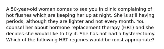 A 50-year-old woman comes to see you in clinic complaining of hot flushes which are keeping her up at night. She is still having periods, although they are lighter and not every month. You counsel her about hormone replacement therapy (HRT) and she decides she would like to try it. She has not had a hysterectomy. Which of the following HRT regimes would be most appropriate?