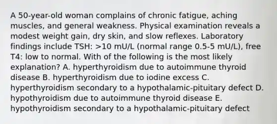 A 50-year-old woman complains of chronic fatigue, aching muscles, and general weakness. Physical examination reveals a modest weight gain, dry skin, and slow reflexes. Laboratory findings include TSH: >10 mU/L (normal range 0.5-5 mU/L), free T4: low to normal. With of the following is the most likely explanation? A. hyperthyroidism due to autoimmune thyroid disease B. hyperthyroidism due to iodine excess C. hyperthyroidism secondary to a hypothalamic-pituitary defect D. hypothyroidism due to autoimmune thyroid disease E. hypothyroidism secondary to a hypothalamic-pituitary defect