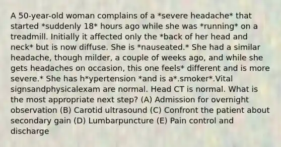 A 50-year-old woman complains of a *severe headache* that started *suddenly 18* hours ago while she was *running* on a treadmill. Initially it affected only the *back of her head and neck* but is now diffuse. She is *nauseated.* She had a similar headache, though milder, a couple of weeks ago, and while she gets headaches on occasion, this one feels* different and is more severe.* She has h*ypertension *and is a*.smoker*.Vital signsandphysicalexam are normal. Head CT is normal. What is the most appropriate next step? (A) Admission for overnight observation (B) Carotid ultrasound (C) Confront the patient about secondary gain (D) Lumbarpuncture (E) Pain control and discharge