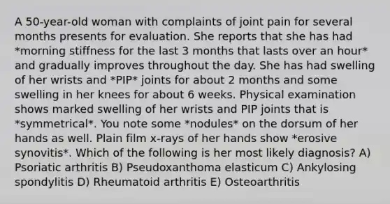 A 50-year-old woman with complaints of joint pain for several months presents for evaluation. She reports that she has had *morning stiffness for the last 3 months that lasts over an hour* and gradually improves throughout the day. She has had swelling of her wrists and *PIP* joints for about 2 months and some swelling in her knees for about 6 weeks. Physical examination shows marked swelling of her wrists and PIP joints that is *symmetrical*. You note some *nodules* on the dorsum of her hands as well. Plain film x-rays of her hands show *erosive synovitis*. Which of the following is her most likely diagnosis? A) Psoriatic arthritis B) Pseudoxanthoma elasticum C) Ankylosing spondylitis D) Rheumatoid arthritis E) Osteoarthritis