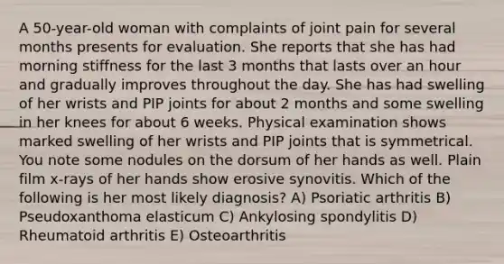 A 50-year-old woman with complaints of joint pain for several months presents for evaluation. She reports that she has had morning stiffness for the last 3 months that lasts over an hour and gradually improves throughout the day. She has had swelling of her wrists and PIP joints for about 2 months and some swelling in her knees for about 6 weeks. Physical examination shows marked swelling of her wrists and PIP joints that is symmetrical. You note some nodules on the dorsum of her hands as well. Plain film x-rays of her hands show erosive synovitis. Which of the following is her most likely diagnosis? A) Psoriatic arthritis B) Pseudoxanthoma elasticum C) Ankylosing spondylitis D) Rheumatoid arthritis E) Osteoarthritis