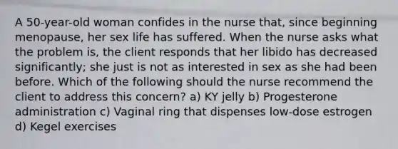 A 50-year-old woman confides in the nurse that, since beginning menopause, her sex life has suffered. When the nurse asks what the problem is, the client responds that her libido has decreased significantly; she just is not as interested in sex as she had been before. Which of the following should the nurse recommend the client to address this concern? a) KY jelly b) Progesterone administration c) Vaginal ring that dispenses low-dose estrogen d) Kegel exercises