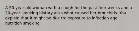 A 50-year-old woman with a cough for the past four weeks and a 20-year smoking history asks what caused her bronchitis. You explain that it might be due to: exposure to infection age nutrition smoking