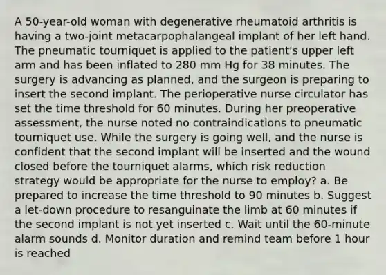 A 50-year-old woman with degenerative rheumatoid arthritis is having a two-joint metacarpophalangeal implant of her left hand. The pneumatic tourniquet is applied to the patient's upper left arm and has been inflated to 280 mm Hg for 38 minutes. The surgery is advancing as planned, and the surgeon is preparing to insert the second implant. The perioperative nurse circulator has set the time threshold for 60 minutes. During her preoperative assessment, the nurse noted no contraindications to pneumatic tourniquet use. While the surgery is going well, and the nurse is confident that the second implant will be inserted and the wound closed before the tourniquet alarms, which risk reduction strategy would be appropriate for the nurse to employ? a. Be prepared to increase the time threshold to 90 minutes b. Suggest a let-down procedure to resanguinate the limb at 60 minutes if the second implant is not yet inserted c. Wait until the 60-minute alarm sounds d. Monitor duration and remind team before 1 hour is reached