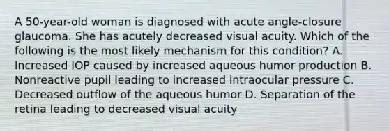 A 50-year-old woman is diagnosed with acute angle-closure glaucoma. She has acutely decreased visual acuity. Which of the following is the most likely mechanism for this condition? A. Increased IOP caused by increased aqueous humor production B. Nonreactive pupil leading to increased intraocular pressure C. Decreased outflow of the aqueous humor D. Separation of the retina leading to decreased visual acuity