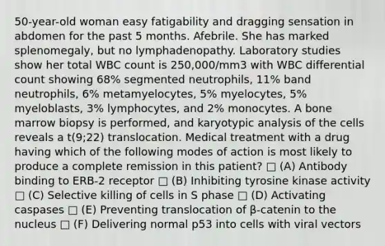 50-year-old woman easy fatigability and dragging sensation in abdomen for the past 5 months. Afebrile. She has marked splenomegaly, but no lymphadenopathy. Laboratory studies show her total WBC count is 250,000/mm3 with WBC differential count showing 68% segmented neutrophils, 11% band neutrophils, 6% metamyelocytes, 5% myelocytes, 5% myeloblasts, 3% lymphocytes, and 2% monocytes. A bone marrow biopsy is performed, and karyotypic analysis of the cells reveals a t(9;22) translocation. Medical treatment with a drug having which of the following modes of action is most likely to produce a complete remission in this patient? □ (A) Antibody binding to ERB-2 receptor □ (B) Inhibiting tyrosine kinase activity □ (C) Selective killing of cells in S phase □ (D) Activating caspases □ (E) Preventing translocation of β-catenin to the nucleus □ (F) Delivering normal p53 into cells with viral vectors