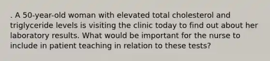 . A 50-year-old woman with elevated total cholesterol and triglyceride levels is visiting the clinic today to find out about her laboratory results. What would be important for the nurse to include in patient teaching in relation to these tests?