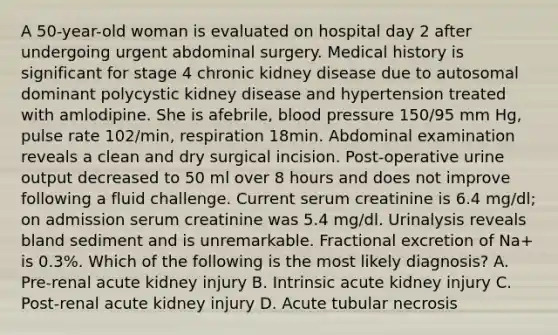 A 50-year-old woman is evaluated on hospital day 2 after undergoing urgent abdominal surgery. Medical history is significant for stage 4 chronic kidney disease due to autosomal dominant polycystic kidney disease and hypertension treated with amlodipine. She is afebrile, blood pressure 150/95 mm Hg, pulse rate 102/min, respiration 18min. Abdominal examination reveals a clean and dry surgical incision. Post-operative urine output decreased to 50 ml over 8 hours and does not improve following a fluid challenge. Current serum creatinine is 6.4 mg/dl; on admission serum creatinine was 5.4 mg/dl. Urinalysis reveals bland sediment and is unremarkable. Fractional excretion of Na+ is 0.3%. Which of the following is the most likely diagnosis? A. Pre-renal acute kidney injury B. Intrinsic acute kidney injury C. Post-renal acute kidney injury D. Acute tubular necrosis