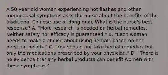 A 50-year-old woman experiencing hot flashes and other menopausal symptoms asks the nurse about the benefits of the traditional Chinese use of dong quai. What is the nurse's best response? A. "More research is needed on herbal remedies. Neither safety nor efficacy is guaranteed." B. "Each woman needs to make a choice about using herbals based on her personal beliefs." C. "You should not take herbal remedies but only the medications prescribed by your physician." D. "There is no evidence that any herbal products can benefit women with these symptoms."