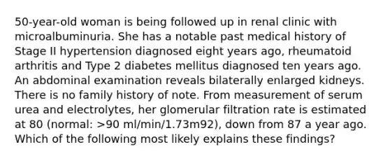 50-year-old woman is being followed up in renal clinic with microalbuminuria. She has a notable past medical history of Stage II hypertension diagnosed eight years ago, rheumatoid arthritis and Type 2 diabetes mellitus diagnosed ten years ago. An abdominal examination reveals bilaterally enlarged kidneys. There is no family history of note. From measurement of serum urea and electrolytes, her glomerular filtration rate is estimated at 80 (normal: >90 ml/min/1.73m92), down from 87 a year ago. Which of the following most likely explains these findings?