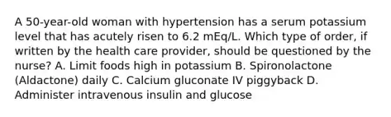 A 50-year-old woman with hypertension has a serum potassium level that has acutely risen to 6.2 mEq/L. Which type of order, if written by the health care provider, should be questioned by the nurse? A. Limit foods high in potassium B. Spironolactone (Aldactone) daily C. Calcium gluconate IV piggyback D. Administer intravenous insulin and glucose