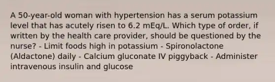 A 50-year-old woman with hypertension has a serum potassium level that has acutely risen to 6.2 mEq/L. Which type of order, if written by the health care provider, should be questioned by the nurse? - Limit foods high in potassium - Spironolactone (Aldactone) daily - Calcium gluconate IV piggyback - Administer intravenous insulin and glucose