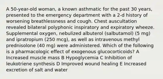 A 50-year-old woman, a known asthmatic for the past 30 years, presented to the emergency department with a 2-d history of worsening breathlessness and cough. Chest auscultation revealed bilateral polyphonic inspiratory and expiratory wheeze. Supplemental oxygen, nebulized albuterol (salbutamol) (5 mg) and ipratropium (250 mcg), as well as intravenous methyl prednisolone (40 mg) were administered. Which of the following is a pharmacologic effect of exogenous glucocorticoids? A Increased muscle mass B Hypoglycemia C Inhibition of leukotriene synthesis D Improved wound healing E Increased excretion of salt and water