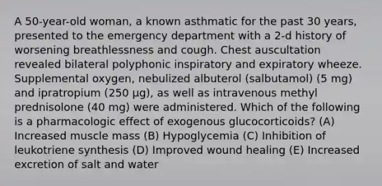 A 50-year-old woman, a known asthmatic for the past 30 years, presented to the emergency department with a 2-d history of worsening breathlessness and cough. Chest auscultation revealed bilateral polyphonic inspiratory and expiratory wheeze. Supplemental oxygen, nebulized albuterol (salbutamol) (5 mg) and ipratropium (250 μg), as well as intravenous methyl prednisolone (40 mg) were administered. Which of the following is a pharmacologic effect of exogenous glucocorticoids? (A) Increased muscle mass (B) Hypoglycemia (C) Inhibition of leukotriene synthesis (D) Improved wound healing (E) Increased excretion of salt and water