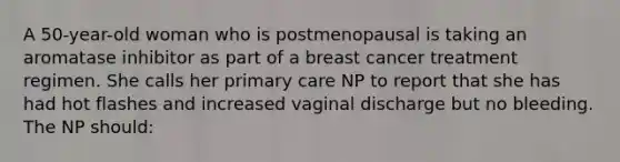 A 50-year-old woman who is postmenopausal is taking an aromatase inhibitor as part of a breast cancer treatment regimen. She calls her primary care NP to report that she has had hot flashes and increased vaginal discharge but no bleeding. The NP should: