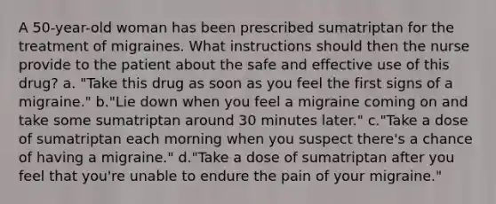 A 50-year-old woman has been prescribed sumatriptan for the treatment of migraines. What instructions should then the nurse provide to the patient about the safe and effective use of this drug? a. "Take this drug as soon as you feel the first signs of a migraine." b."Lie down when you feel a migraine coming on and take some sumatriptan around 30 minutes later." c."Take a dose of sumatriptan each morning when you suspect there's a chance of having a migraine." d."Take a dose of sumatriptan after you feel that you're unable to endure the pain of your migraine."