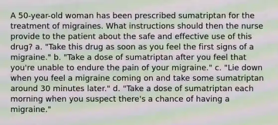 A 50-year-old woman has been prescribed sumatriptan for the treatment of migraines. What instructions should then the nurse provide to the patient about the safe and effective use of this drug? a. "Take this drug as soon as you feel the first signs of a migraine." b. "Take a dose of sumatriptan after you feel that you're unable to endure the pain of your migraine." c. "Lie down when you feel a migraine coming on and take some sumatriptan around 30 minutes later." d. "Take a dose of sumatriptan each morning when you suspect there's a chance of having a migraine."