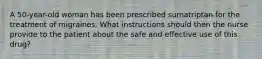 A 50-year-old woman has been prescribed sumatriptan for the treatment of migraines. What instructions should then the nurse provide to the patient about the safe and effective use of this drug?