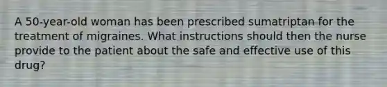 A 50-year-old woman has been prescribed sumatriptan for the treatment of migraines. What instructions should then the nurse provide to the patient about the safe and effective use of this drug?