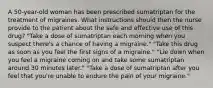 A 50-year-old woman has been prescribed sumatriptan for the treatment of migraines. What instructions should then the nurse provide to the patient about the safe and effective use of this drug? "Take a dose of sumatriptan each morning when you suspect there's a chance of having a migraine." "Take this drug as soon as you feel the first signs of a migraine." "Lie down when you feel a migraine coming on and take some sumatriptan around 30 minutes later." "Take a dose of sumatriptan after you feel that you're unable to endure the pain of your migraine."