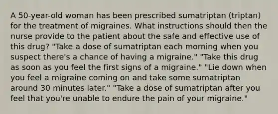 A 50-year-old woman has been prescribed sumatriptan (triptan) for the treatment of migraines. What instructions should then the nurse provide to the patient about the safe and effective use of this drug? "Take a dose of sumatriptan each morning when you suspect there's a chance of having a migraine." "Take this drug as soon as you feel the first signs of a migraine." "Lie down when you feel a migraine coming on and take some sumatriptan around 30 minutes later." "Take a dose of sumatriptan after you feel that you're unable to endure the pain of your migraine."