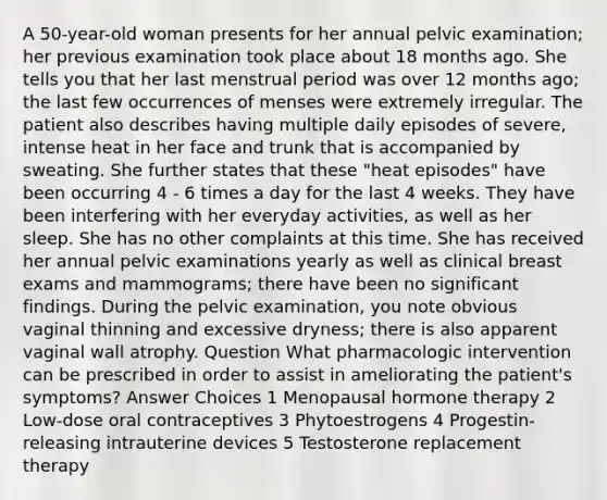 A 50-year-old woman presents for her annual pelvic examination; her previous examination took place about 18 months ago. She tells you that her last menstrual period was over 12 months ago; the last few occurrences of menses were extremely irregular. The patient also describes having multiple daily episodes of severe, intense heat in her face and trunk that is accompanied by sweating. She further states that these "heat episodes" have been occurring 4 - 6 times a day for the last 4 weeks. They have been interfering with her everyday activities, as well as her sleep. She has no other complaints at this time. She has received her annual pelvic examinations yearly as well as clinical breast exams and mammograms; there have been no significant findings. During the pelvic examination, you note obvious vaginal thinning and excessive dryness; there is also apparent vaginal wall atrophy. Question What pharmacologic intervention can be prescribed in order to assist in ameliorating the patient's symptoms? Answer Choices 1 Menopausal hormone therapy 2 Low-dose oral contraceptives 3 Phytoestrogens 4 Progestin-releasing intrauterine devices 5 Testosterone replacement therapy